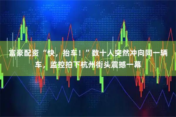 富豪配资 “快，抬车！”数十人突然冲向同一辆车，监控拍下杭州街头震撼一幕