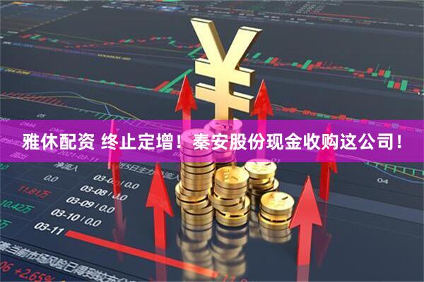 雅休配资 终止定增！秦安股份现金收购这公司！