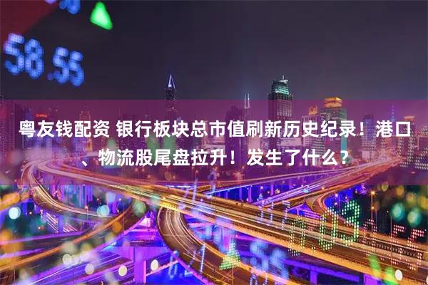 粤友钱配资 银行板块总市值刷新历史纪录！港口、物流股尾盘拉升！发生了什么？