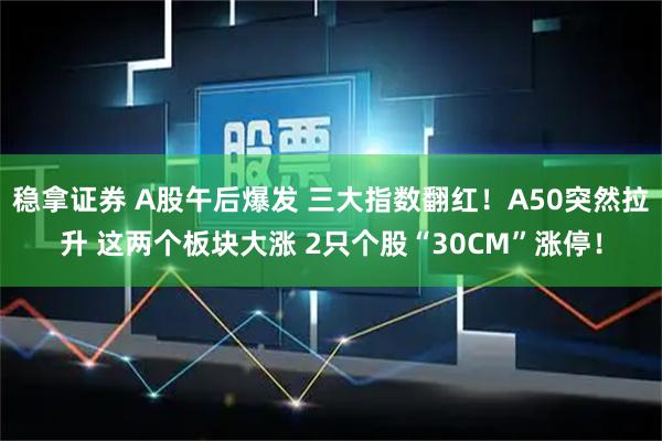 稳拿证券 A股午后爆发 三大指数翻红！A50突然拉升 这两个板块大涨 2只个股“30CM”涨停！