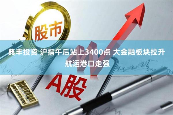 典丰投资 沪指午后站上3400点 大金融板块拉升 航运港口走强
