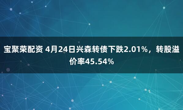 宝聚荣配资 4月24日兴森转债下跌2.01%，转股溢价率45.54%