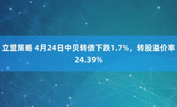 立盟策略 4月24日中贝转债下跌1.7%，转股溢价率24.39%