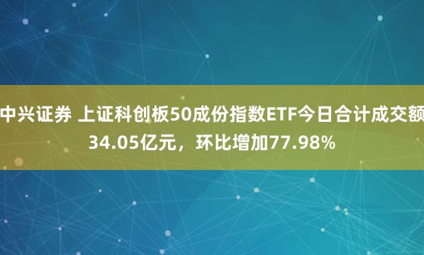 中兴证券 上证科创板50成份指数ETF今日合计成交额34.05亿元，环比增加77.98%
