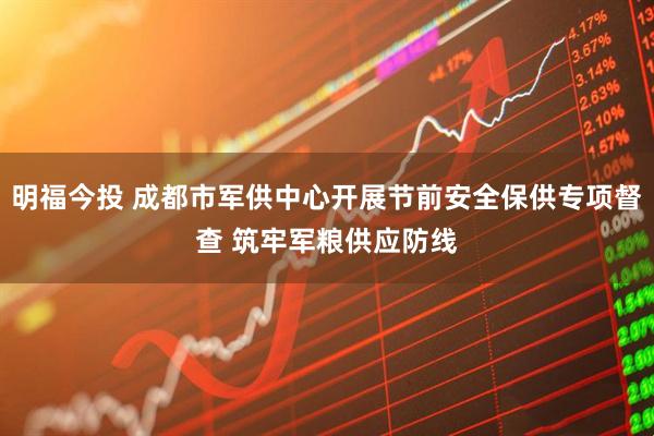 明福今投 成都市军供中心开展节前安全保供专项督查 筑牢军粮供应防线
