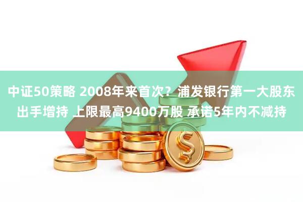 中证50策略 2008年来首次？浦发银行第一大股东出手增持 上限最高9400万股 承诺5年内不减持