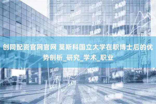 创同配资官网官网 莫斯科国立大学在职博士后的优势剖析_研究_学术_职业