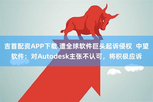 吉首配资APP下载 遭全球软件巨头起诉侵权  中望软件：对Autodesk主张不认可，将积极应诉