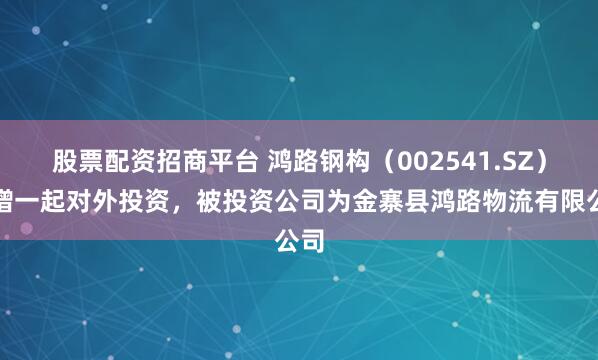 股票配资招商平台 鸿路钢构（002541.SZ）新增一起对外投资，被投资公司为金寨县鸿路物流有限公司