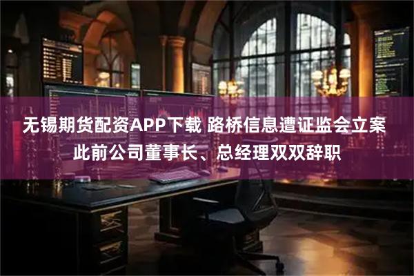 无锡期货配资APP下载 路桥信息遭证监会立案 此前公司董事长、总经理双双辞职