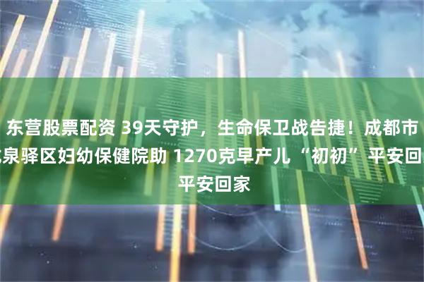东营股票配资 39天守护，生命保卫战告捷！成都市龙泉驿区妇幼保健院助 1270克早产儿 “初初” 平安回家
