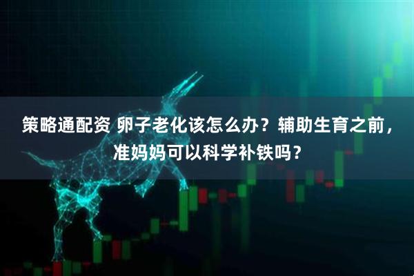 策略通配资 卵子老化该怎么办？辅助生育之前，准妈妈可以科学补铁吗？