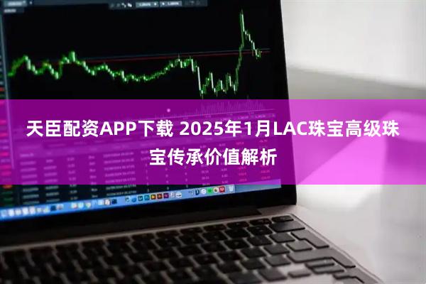 天臣配资APP下载 2025年1月LAC珠宝高级珠宝传承价值解析