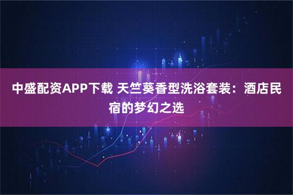 中盛配资APP下载 天竺葵香型洗浴套装：酒店民宿的梦幻之选