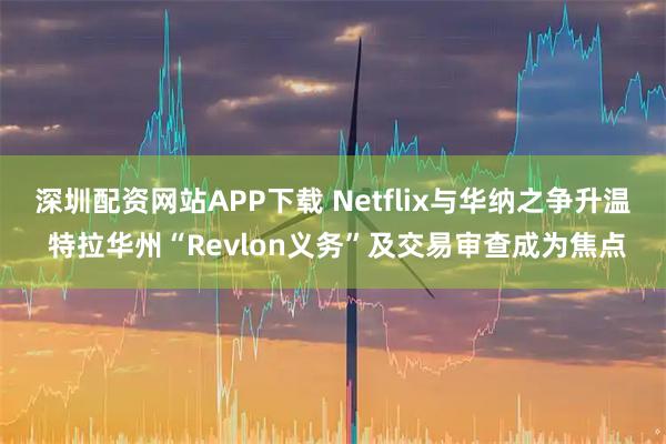 深圳配资网站APP下载 Netflix与华纳之争升温 特拉华州“Revlon义务”及交易审查成为焦点