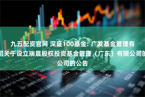 九五配资官网 深证100基金: 广发基金管理有限公司关于设立瑞晨股权投资基金管理（广东）有限公司的公告