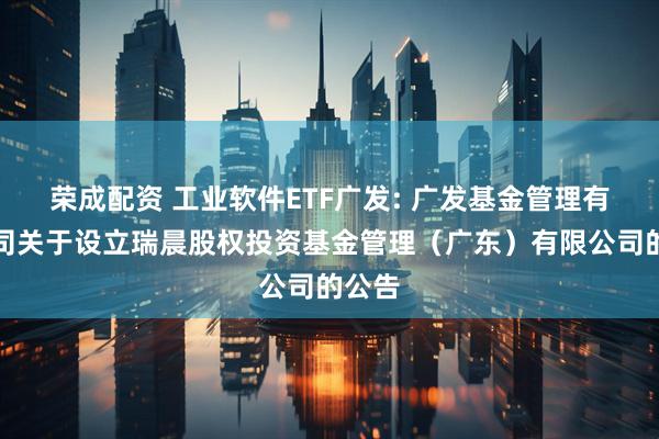 荣成配资 工业软件ETF广发: 广发基金管理有限公司关于设立瑞晨股权投资基金管理（广东）有限公司的公告
