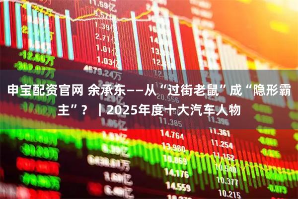 申宝配资官网 余承东——从“过街老鼠”成“隐形霸主”？｜2025年度十大汽车人物