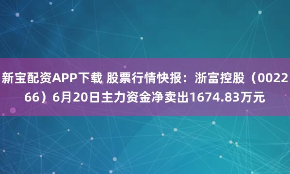 新宝配资APP下载 股票行情快报：浙富控股（002266）6月20日主力资金净卖出1674.83万元