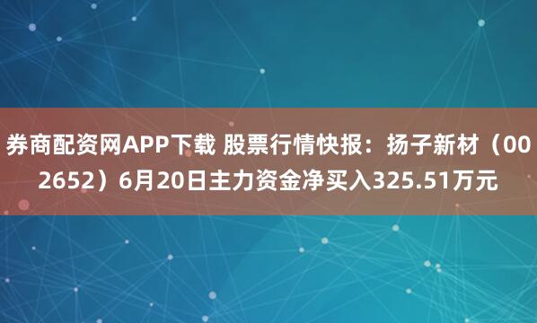 券商配资网APP下载 股票行情快报：扬子新材（002652）6月20日主力资金净买入325.51万元