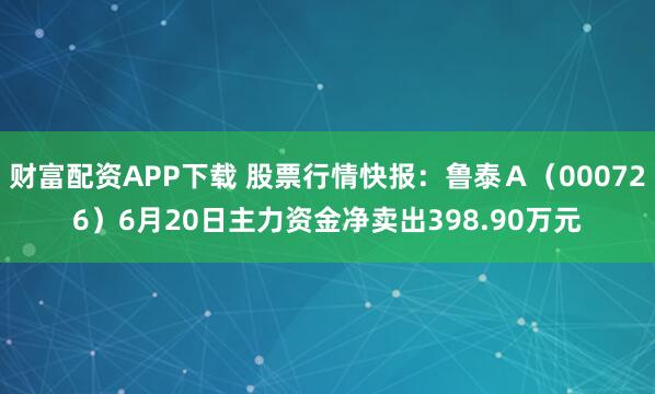 财富配资APP下载 股票行情快报：鲁泰Ａ（000726）6月20日主力资金净卖出398.90万元