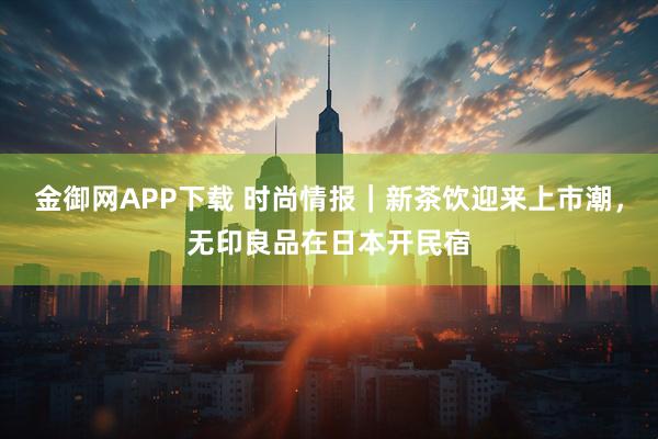 金御网APP下载 时尚情报｜新茶饮迎来上市潮，无印良品在日本开民宿