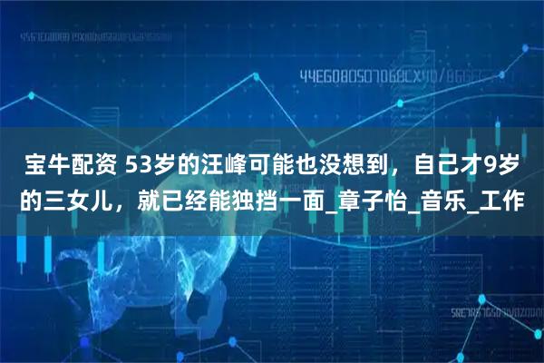 宝牛配资 53岁的汪峰可能也没想到，自己才9岁的三女儿，就已经能独挡一面_章子怡_音乐_工作