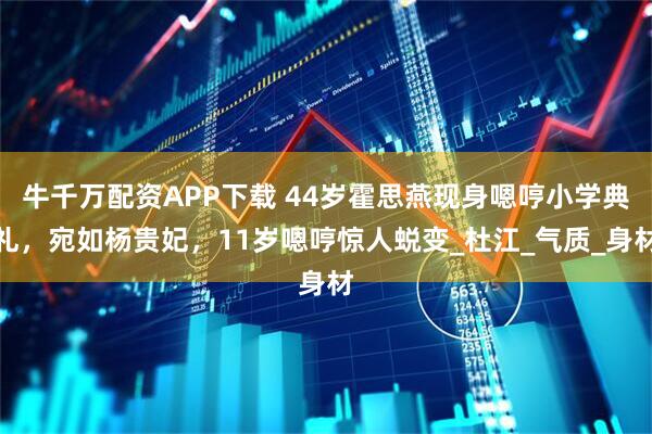 牛千万配资APP下载 44岁霍思燕现身嗯哼小学典礼，宛如杨贵妃，11岁嗯哼惊人蜕变_杜江_气质_身材