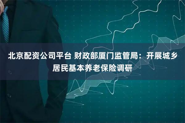 北京配资公司平台 财政部厦门监管局：开展城乡居民基本养老保险调研