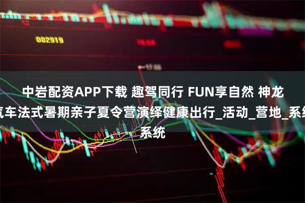 中岩配资APP下载 趣驾同行 FUN享自然 神龙汽车法式暑期亲子夏令营演绎健康出行_活动_营地_系统
