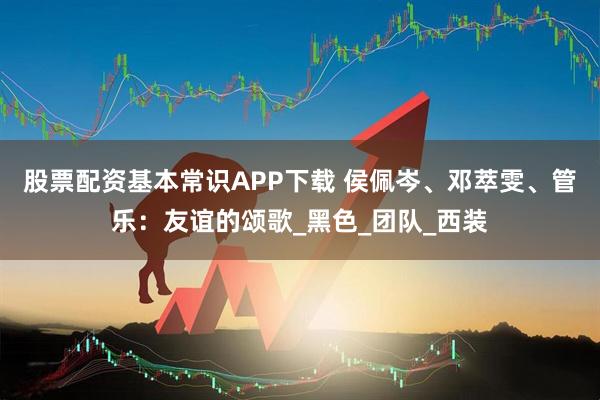 股票配资基本常识APP下载 侯佩岑、邓萃雯、管乐：友谊的颂歌_黑色_团队_西装