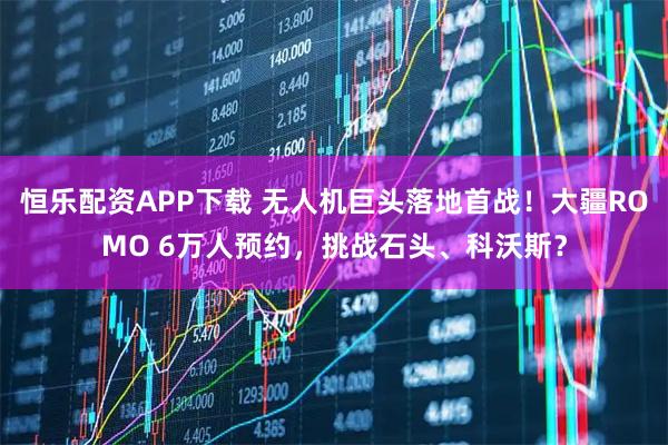 恒乐配资APP下载 无人机巨头落地首战！大疆ROMO 6万人预约，挑战石头、科沃斯？