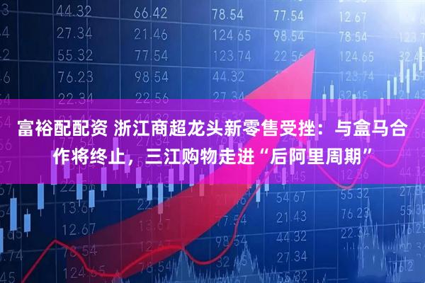 富裕配配资 浙江商超龙头新零售受挫：与盒马合作将终止，三江购物走进“后阿里周期”