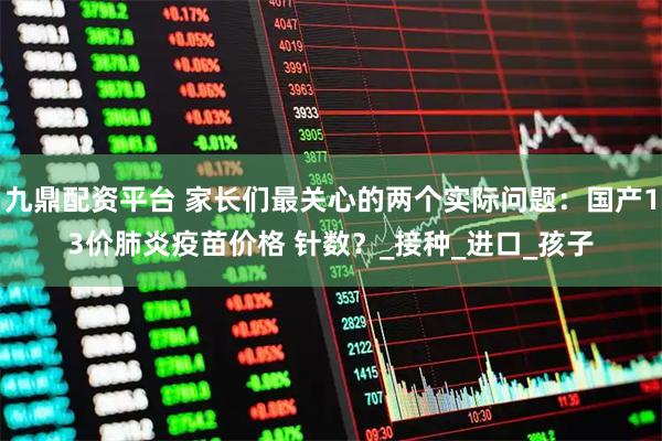九鼎配资平台 家长们最关心的两个实际问题：国产13价肺炎疫苗价格 针数？_接种_进口_孩子