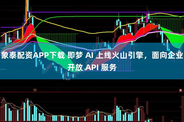 象泰配资APP下载 即梦 AI 上线火山引擎，面向企业开放 API 服务